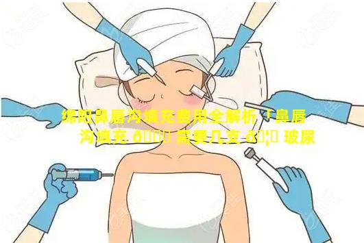 绵阳鼻唇沟填充费用全解析「鼻唇沟填充 🍀 需要几支 🦍 玻尿酸」